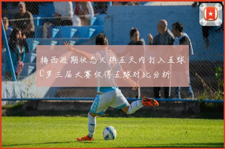 梅西近期状态火热五天内打入五球C罗三届大赛仅得五球对比分析