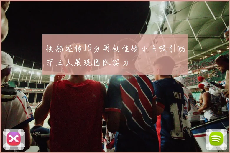 快船逆转19分再创佳绩小卡吸引防守三人展现团队实力