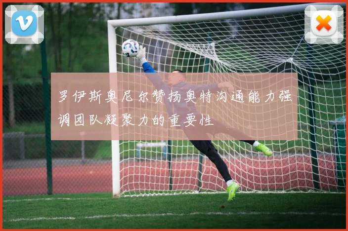 罗伊斯奥尼尔赞扬奥特沟通能力强调团队凝聚力的重要性