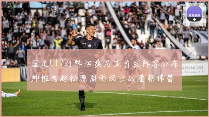国足U17对阵坦桑尼亚首发阵容公布帅惟浩赵松源周雨诺出战潘朝伟替补