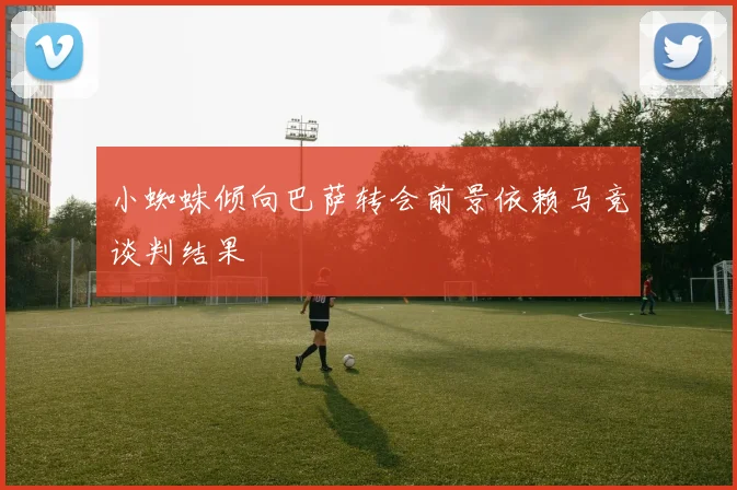 小蜘蛛倾向巴萨转会前景依赖马竞谈判结果