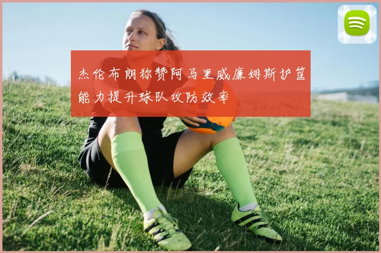 杰伦布朗称赞阿马里威廉姆斯护筐能力提升球队攻防效率