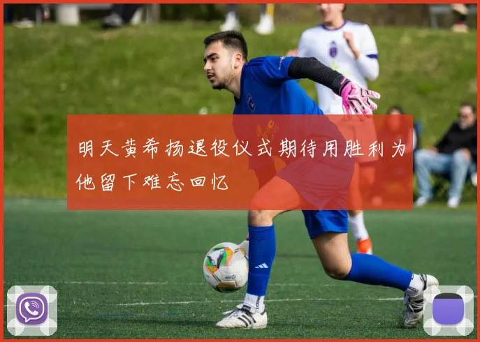 明天黄希扬退役仪式期待用胜利为他留下难忘回忆