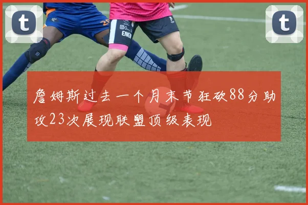 詹姆斯过去一个月末节狂砍88分助攻23次展现联盟顶级表现
