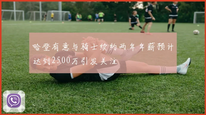 哈登有意与骑士续约两年年薪预计达到2500万引发关注