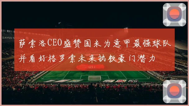 萨索洛CEO盛赞国米为意甲最强球队并看好格罗索未来执教豪门潜力