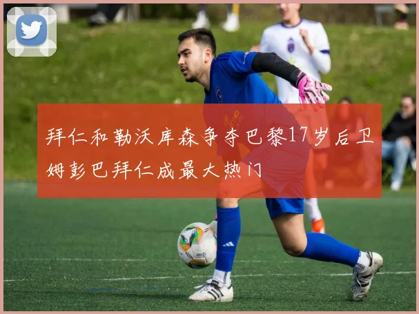 拜仁和勒沃库森争夺巴黎17岁后卫姆彭巴拜仁成最大热门