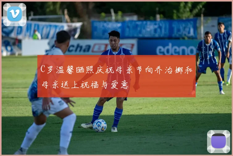 C罗温馨晒照庆祝母亲节向乔治娜和母亲送上祝福与爱意