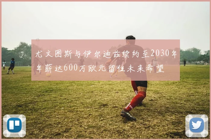 尤文图斯与伊尔迪兹续约至2030年年薪达600万欧元留住未来希望
