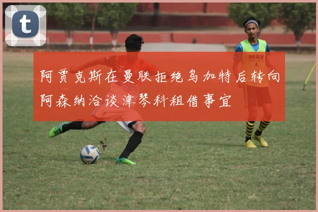 阿贾克斯在曼联拒绝乌加特后转向阿森纳洽谈津琴科租借事宜