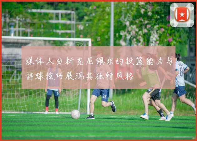 媒体人分析克尼佩尔的投篮能力与持球技巧展现其独特风格