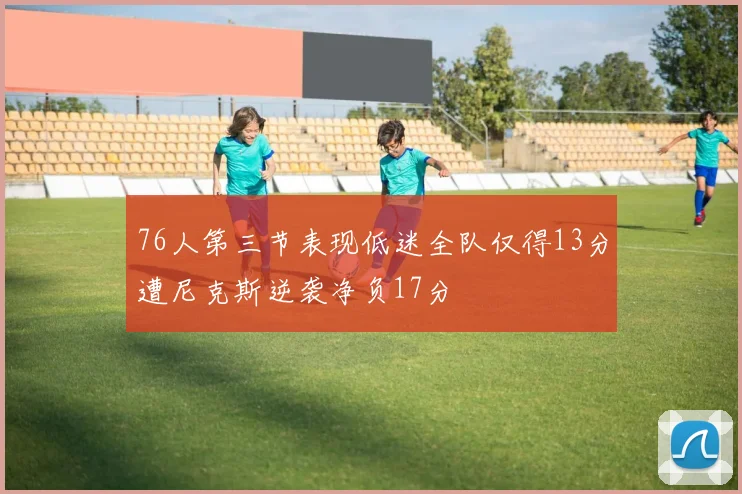 76人第三节表现低迷全队仅得13分遭尼克斯逆袭净负17分