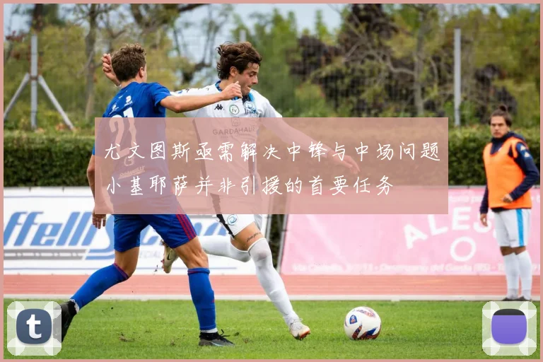 尤文图斯亟需解决中锋与中场问题小基耶萨并非引援的首要任务