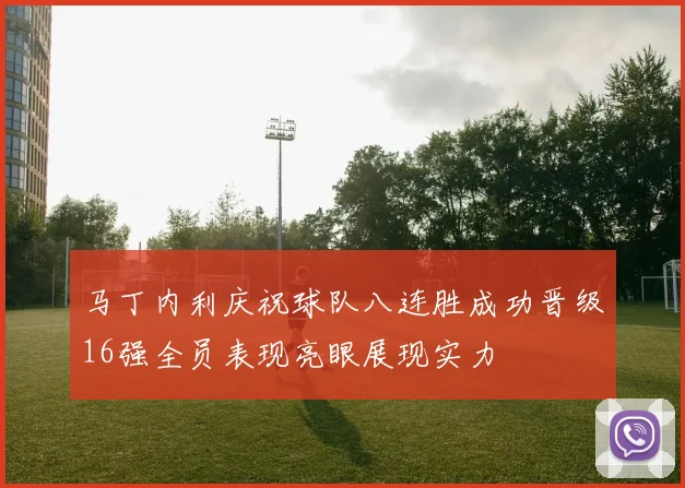 马丁内利庆祝球队八连胜成功晋级16强全员表现亮眼展现实力