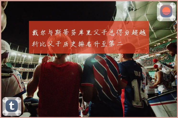 戴尔与斯蒂芬库里父子总得分超越科比父子历史排名升至第二