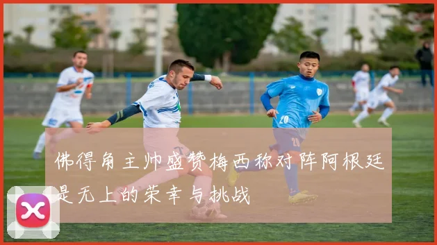 佛得角主帅盛赞梅西称对阵阿根廷是无上的荣幸与挑战